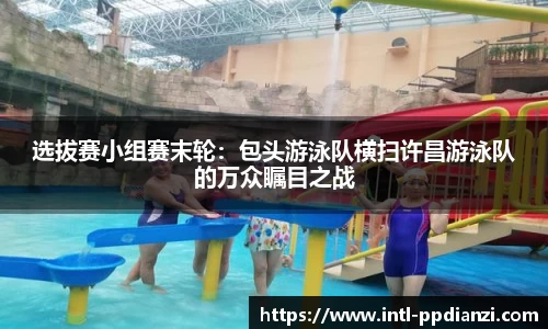 选拔赛小组赛末轮：包头游泳队横扫许昌游泳队的万众瞩目之战
